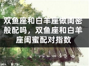 双鱼座和白羊座做闺密般配吗，双鱼座和白羊座闺蜜配对指数