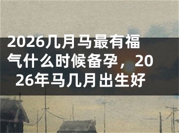2026几月马最有福气什么时候备孕,2026年马几月出生好