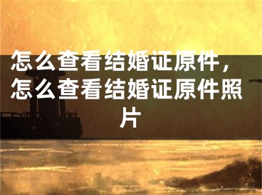 怎么查看结婚证原件，怎么查看结婚证原件照片