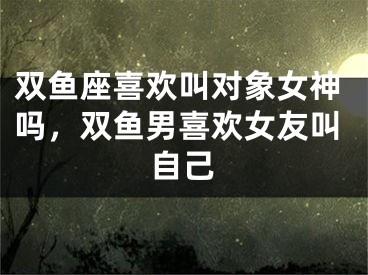双鱼座喜欢叫对象女神吗，双鱼男喜欢女友叫自己