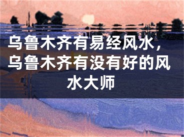 乌鲁木齐有易经风水,乌鲁木齐有没有好的风水大师