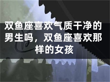 双鱼座喜欢气质干净的男生吗，双鱼座喜欢那样的女孩
