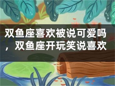 双鱼座喜欢被说可爱吗，双鱼座开玩笑说喜欢