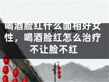喝酒脸红什么面相好女性，喝酒脸红怎么治疗不让脸不红