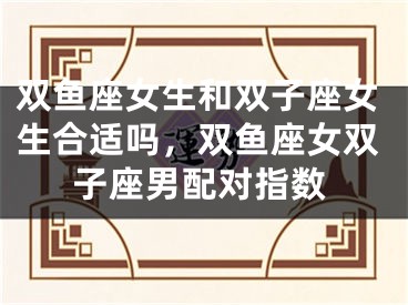 双鱼座女生和双子座女生合适吗，双鱼座女双子座男配对指数