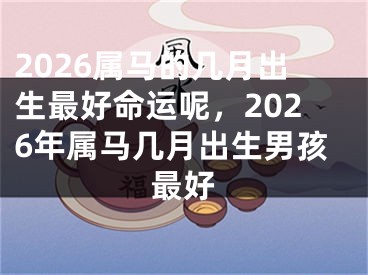 2026属马的几月出生最好命运呢，2026年属马几月出生男孩最好