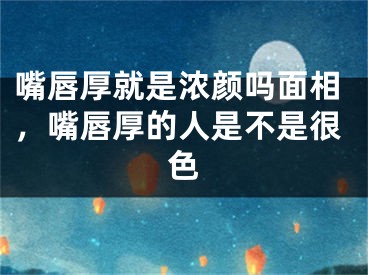 嘴唇厚就是浓颜吗面相，嘴唇厚的人是不是很色