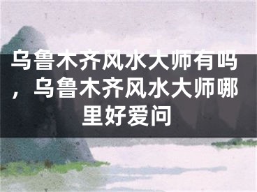 乌鲁木齐风水大师有吗,乌鲁木齐风水大师哪里好爱问