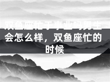双鱼座忙于事业吗男生会怎么样，双鱼座忙的时候