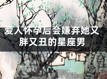爱人怀孕后会嫌弃她又胖又丑的星座男