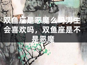 双鱼座是恶魔么吗男生会喜欢吗，双鱼座是不是恶魔