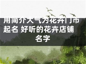 用简介大气为花卉门市起名 好听的花卉店铺名字