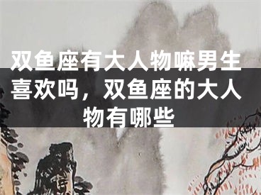 双鱼座有大人物嘛男生喜欢吗，双鱼座的大人物有哪些