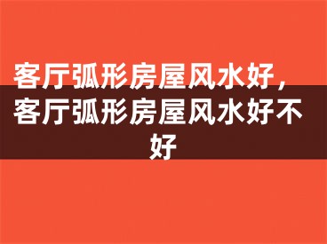 客厅弧形房屋风水好,客厅弧形房屋风水好不好