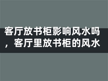 客厅放书柜影响风水吗，客厅里放书柜的风水