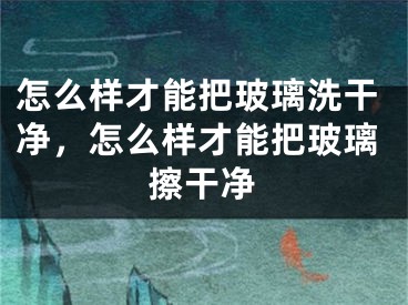 怎么样才能把玻璃洗干净，怎么样才能把玻璃擦干净