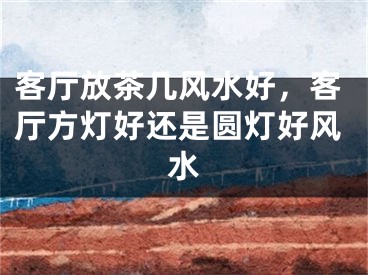 客厅放茶几风水好,客厅方灯好还是圆灯好风水