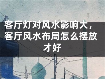 客厅灯对风水影响大,客厅风水布局怎么摆放才好