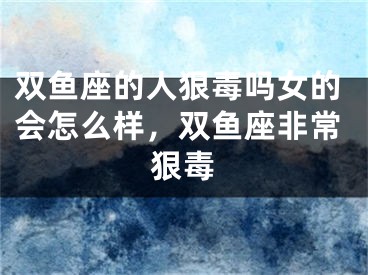 双鱼座的人狠毒吗女的会怎么样，双鱼座非常狠毒
