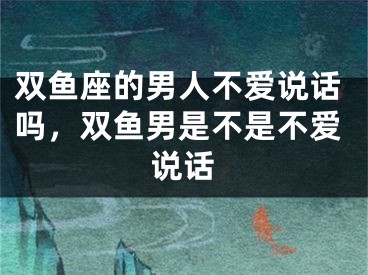 双鱼座的男人不爱说话吗，双鱼男是不是不爱说话