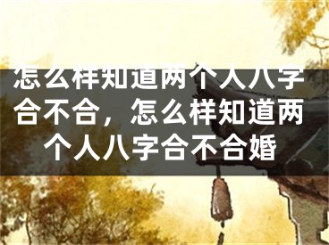 怎么样知道两个人八字合不合，怎么样知道两个人八字合不合婚