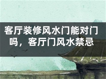 客厅装修风水门能对门吗，客厅门风水禁忌