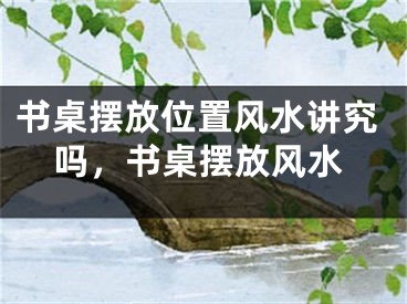 书桌摆放位置风水讲究吗，书桌摆放风水