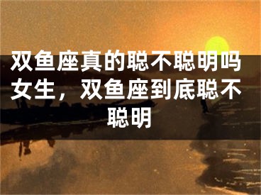 双鱼座真的聪不聪明吗女生，双鱼座到底聪不聪明