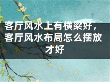 客厅风水上有横梁好,客厅风水布局怎么摆放才好