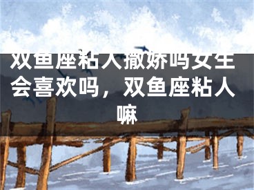 双鱼座粘人撒娇吗女生会喜欢吗，双鱼座粘人嘛
