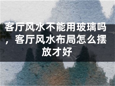 客厅风水不能用玻璃吗,客厅风水布局怎么摆放才好