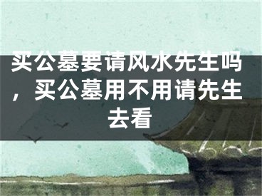 买公墓要请风水先生吗，买公墓用不用请先生去看