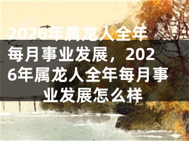 2026年属龙人全年每月事业发展，2026年属龙人全年每月事业发展怎么样