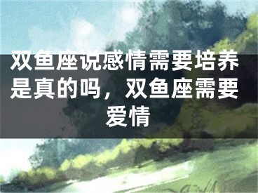 双鱼座说感情需要培养是真的吗，双鱼座需要爱情
