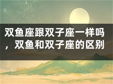 双鱼座跟双子座一样吗，双鱼和双子座的区别