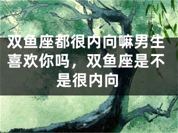 双鱼座都很内向嘛男生喜欢你吗，双鱼座是不是很内向