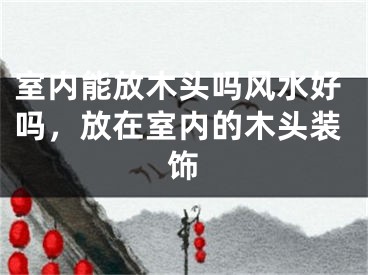 室内能放木头吗风水好吗，放在室内的木头装饰