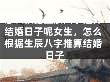 怎么根据生辰八字推算结婚日子呢女生,怎么根据生辰八字推算结婚日子