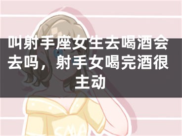 叫射手座女生去喝酒会去吗，射手女喝完酒很主动
