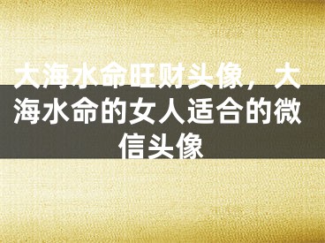 大海水命旺财头像，大海水命的女人适合的微信头像