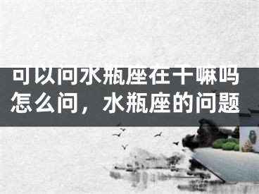 可以问水瓶座在干嘛吗怎么问，水瓶座的问题