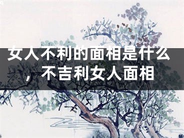 女人不利的面相是什么，不吉利女人面相