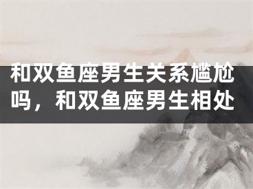 和双鱼座男生关系尴尬吗，和双鱼座男生相处