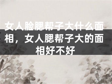 女人脸腮帮子大什么面相，女人腮帮子大的面相好不好