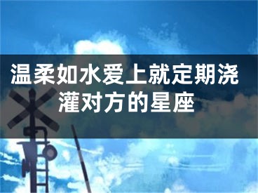 温柔如水爱上就定期浇灌对方的星座