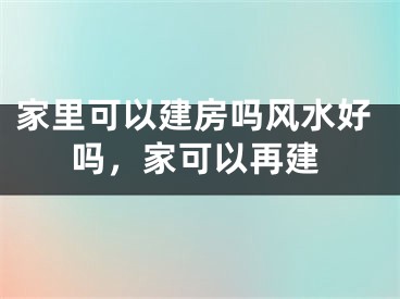 家里可以建房吗风水好吗，家可以再建