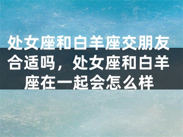处女座和白羊座交朋友合适吗,处女座和白羊座在一起会怎么样