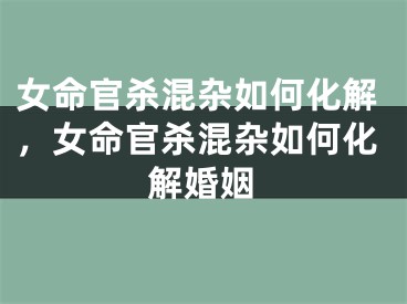 女命官杀混杂如何化解，女命官杀混杂如何化解婚姻
