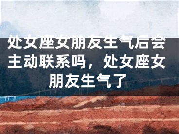 处女座女朋友生气后会主动联系吗，处女座女朋友生气了