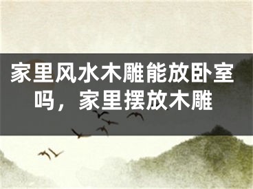 家里风水木雕能放卧室吗，家里摆放木雕
